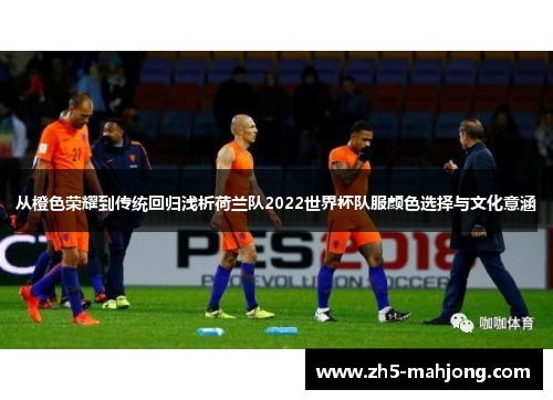 从橙色荣耀到传统回归浅析荷兰队2022世界杯队服颜色选择与文化意涵