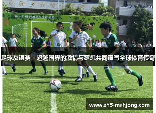 足球友谊赛：超越国界的激情与梦想共同谱写全球体育传奇