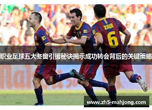 职业足球五大冬窗引援秘诀揭示成功转会背后的关键策略