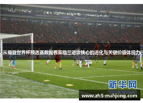 从福登世界杯预选赛数据看英格兰进攻核心的进化与关键价值体现力