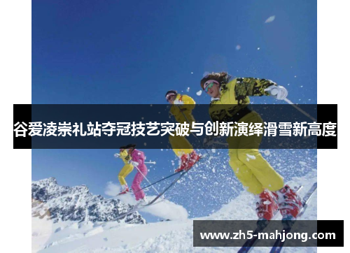 谷爱凌崇礼站夺冠技艺突破与创新演绎滑雪新高度