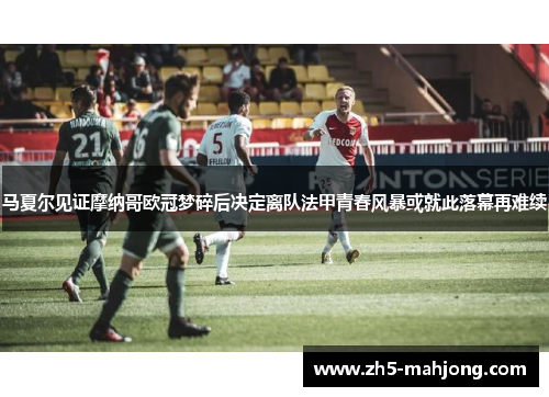 马夏尔见证摩纳哥欧冠梦碎后决定离队法甲青春风暴或就此落幕再难续